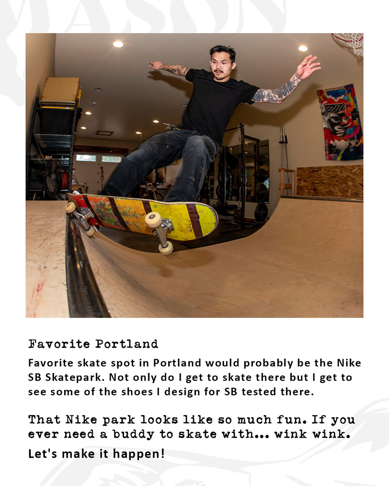 Favorite Portland skatespot? Favorite skate spot in Portland would probably be the Nike SB Skatepark. Not only do I get to skate there but I get to see some of the shoes I design for SB tested there. That Nike park looks like so much fun. If you ever need a buddy to skate with... wink wink. Let's make it happen!